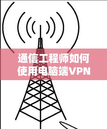 通信工程师如何使用电脑端VPN？步骤解析与安全指南
