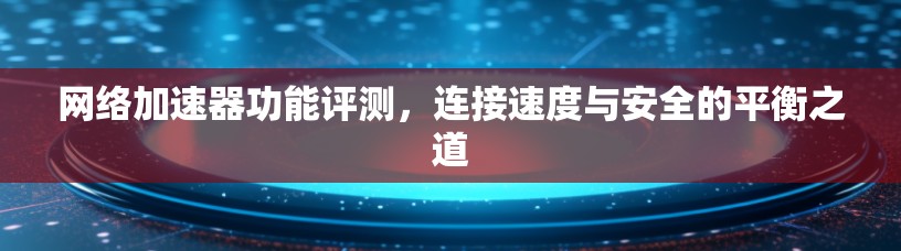 网络加速器功能评测，连接速度与安全的平衡之道