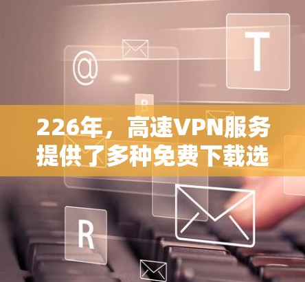 226年，高速VPN服务提供了多种免费下载选项，供用户选择，以满足不同需求。以下是这些选项的详细信息