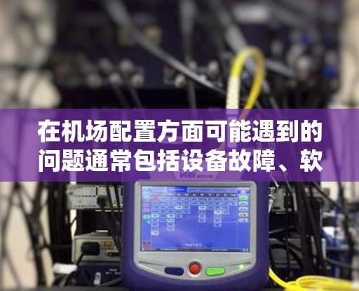 在机场配置方面可能遇到的问题通常包括设备故障、软件兼容性问题、机务管理错误、维护不当以及安全性不足等问题。以下是一些可能遇到的问题及其解决方案 在机场配置方面可能遇到的问题通常包括设备故障、软件兼容性问题、机务管理错误、维护不当以及安全性不足等问题。以下是一些可能遇到的问题及其解决方案