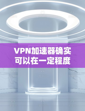 VPN加速器确实可以在一定程度上限制或限制下载速度，但并不是所有VPN服务都支持不限速功能。以下是一些常见VPN加速器及其速度限制情况