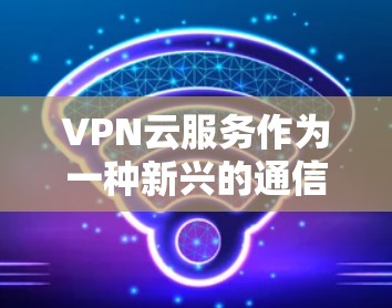 VPN云服务作为一种新兴的通信技术，为用户提供了更灵活和安全的通信选择。以下是对VPN云服务的详细总结