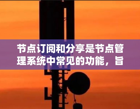 节点订阅和分享是节点管理系统中常见的功能，旨在允许用户在特定场景下访问和管理数据或资源。以下是一个详细且有条理的总结