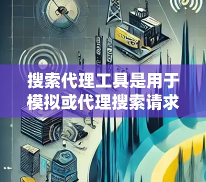 搜索代理工具是用于模拟或代理搜索请求的工具，广泛应用于信息获取、内容分析、安全上传等场景。以下是对这些工具的系统介绍