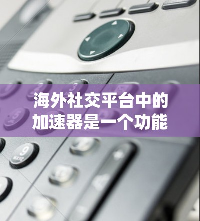 海外社交平台中的加速器是一个功能丰富的工具，帮助用户管理群聊、聊天记录以及快速搜索信息等。以下是对这些加速器应用的详细分析