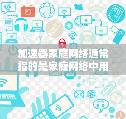 加速器家庭网络通常指的是家庭网络中用于加速网络连接的加速器设备。加速器通常包括路由器、交换机、无线路由器等设备，它们负责连接到家庭网络中的多个设备，提升网络连接的速度