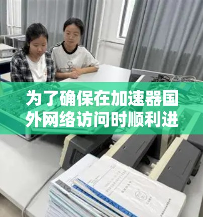 为了确保在加速器国外网络访问时顺利进行，以下是一个详细的解决方案