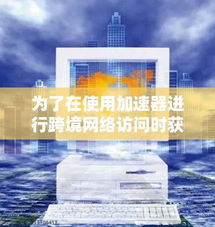 为了在使用加速器进行跨境网络访问时获得最佳性能，以下是一个有条理的总结和建议