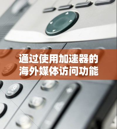 通过使用加速器的海外媒体访问功能，您可以轻松访问国际媒体平台。以下是一个结构化的指南，帮助您高效地进行访问