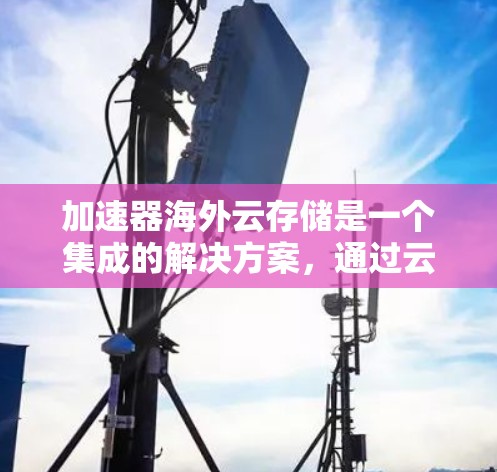 加速器海外云存储是一个集成的解决方案，通过云计算和额外库，提供安全、灵活和高效的文件存储服务，适合需要高安全性和灵活性的企业和个人。以下是对该服务的详细总结