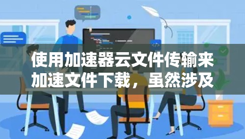 使用加速器云文件传输来加速文件下载，虽然涉及到一些技术知识，但可以一步步操作。以下是一个清晰的步骤指南