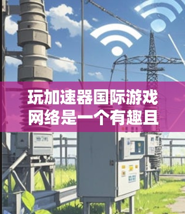 玩加速器国际游戏网络是一个有趣且设置丰富的社交平台游戏，以下是对这款游戏的详细介绍