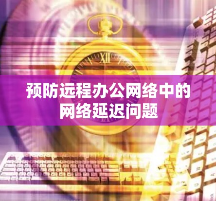 预防远程办公网络中的网络延迟问题 预防远程办公网络中的网络延迟问题