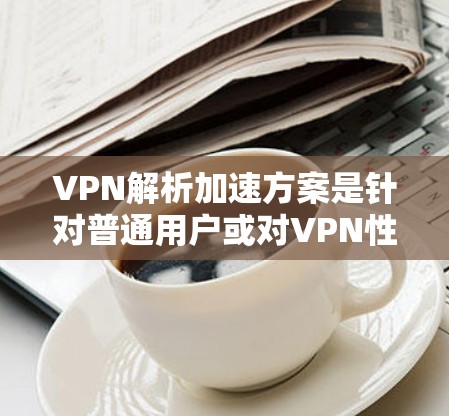 VPN解析加速方案是针对普通用户或对VPN性能有要求的用户，旨在优化VPN连接的稳定性和速度。以下是一些常见的VPN解析加速方案和方法