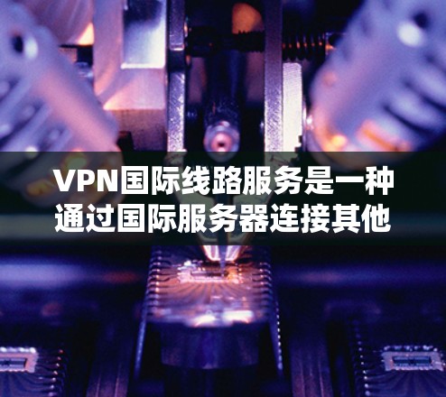 VPN国际线路服务是一种通过国际服务器连接其他国家或地区的网络服务，广泛应用于远程办公、国际访问、网络扩展等领域。以下是其关键点的总结